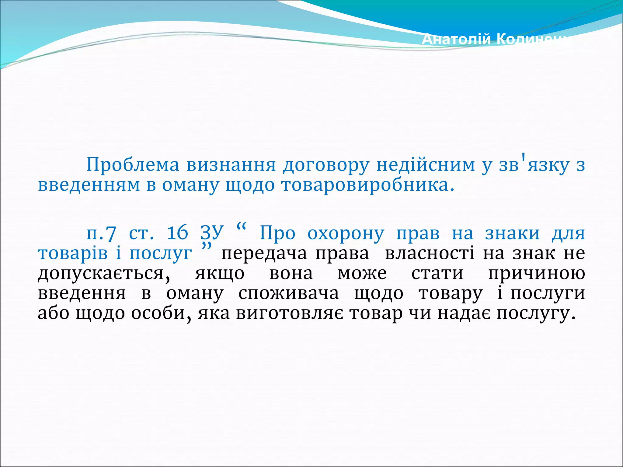 Проблема визнання договору недійсним у зв'язку з
введенням в оману щодо товаровиробника.
п.7 ст. 16 ЗУ “ Про охорону прав на знаки для
товарів і послуг ” передача права власності на знак не
допускається, якщо вона може стати причиною
введення в оману споживача щодо товару і послуги
або щодо особи, яка виготовляє товар чи надає послугу.
Анатолій Кодинець
 
