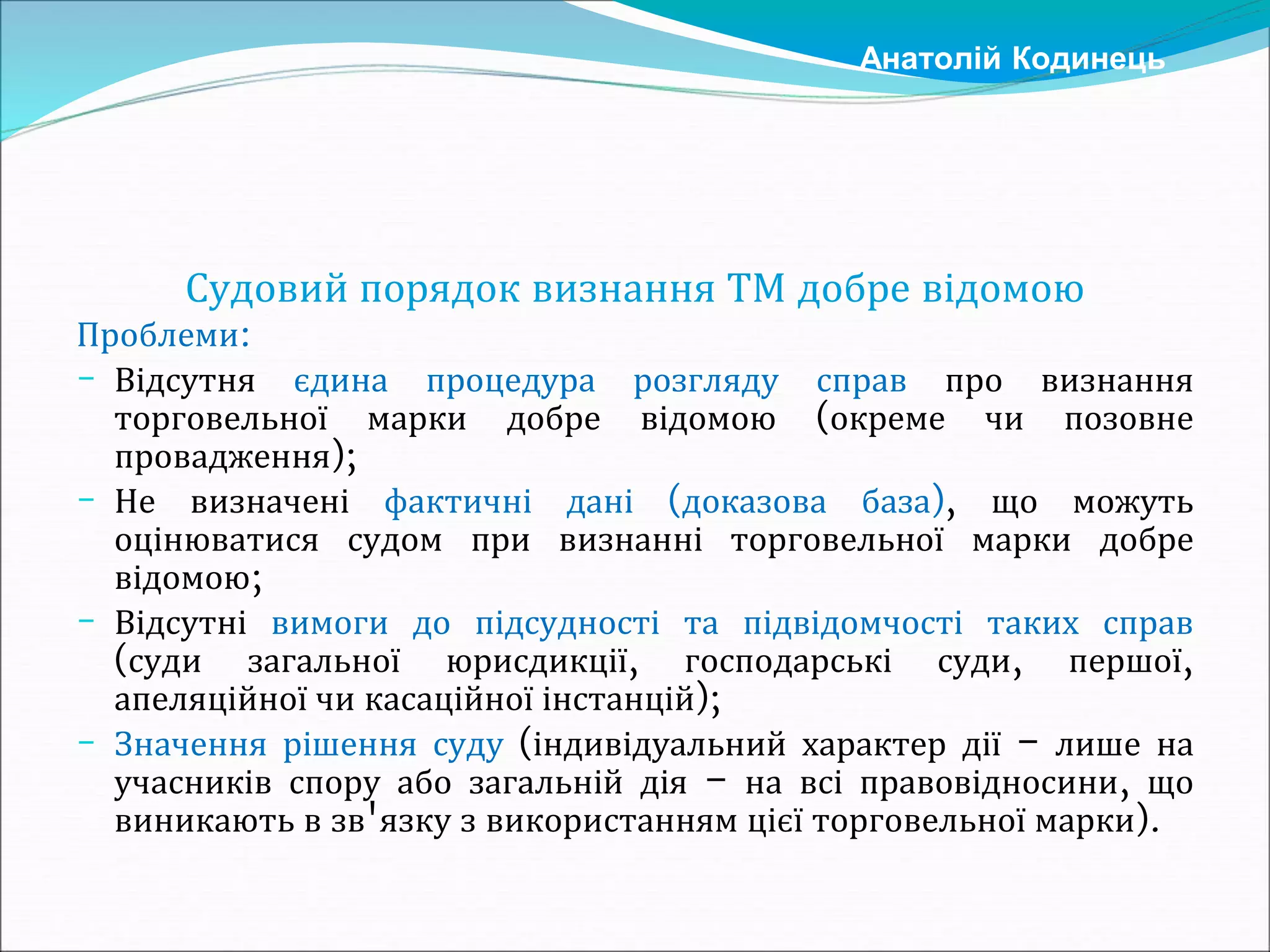 Судовий порядок визнання ТМ добре відомою
Проблеми:
- Відсутня єдина процедура розгляду справ про визнання
торговельної марки добре відомою (окреме чи позовне
провадження);
- Не визначені фактичні дані (доказова база), що можуть
оцінюватися судом при визнанні торговельної марки добре
відомою;
- Відсутні вимоги до підсудності та підвідомчості таких справ
(суди загальної юрисдикції, господарські суди, першої,
апеляційної чи касаційної інстанцій);
- Значення рішення суду (індивідуальний характер дії – лише на
учасників спору або загальній дія – на всі правовідносини, що
виникають в зв'язку з використанням цієї торговельної марки).
Анатолій Кодинець
 