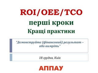 “Демонструйте (фінансовий) результат –
або вимріть”
18 грудня, Київ
ROI/OEE/TCO
перші кроки
Кращі практики
 