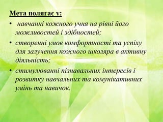 Мета полягає у:
• навчанні кожного учня на рівні його
можливостей і здібностей;
• створенні умов комфортності та успіху
для залучення кожного школяра в активну
діяльність;
• стимулюванні пізнавальних інтересів і
розвитку навчальних та комунікативних
умінь та навичок.
 