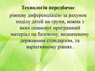 Технологія передбачає
рівневу диференціацію за рахунок
поділу дітей на групи, кожна з
яких опановує програмний
матеріал на базовому, визначеному
державним стандартом, та
варіативному рівнях.
 