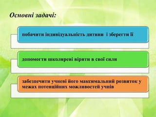 Основні задачі:
побачити індивідуальність дитини і зберегти її
допомогти школяреві вірити в свої сили
забезпечити учневі його максимальний розвиток у
межах потенційних можливостей учнів
 