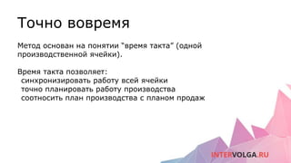 Точно вовремя
Метод основан на понятии “время такта” (одной
производственной ячейки).
Время такта позволяет:
синхронизировать работу всей ячейки
точно планировать работу производства
соотносить план производства с планом продаж
 
