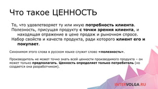 Что такое ЦЕННОСТЬ
То, что удовлетворяет ту или иную потребность клиента.
Полезность, присущая продукту с точки зрения клиента, и
находящая отражение в цене продаж и рыночном спросе.
Набор свойств и качеств продукта, ради которого клиент его и
покупает.
Синонимом этого слова в русском языке служит слово «полезность».
Производитель не может точно знать всей ценности производимого продукта – он
может только предполагать. Ценность определяет только потребитель (но
создается она разработчиком).
 