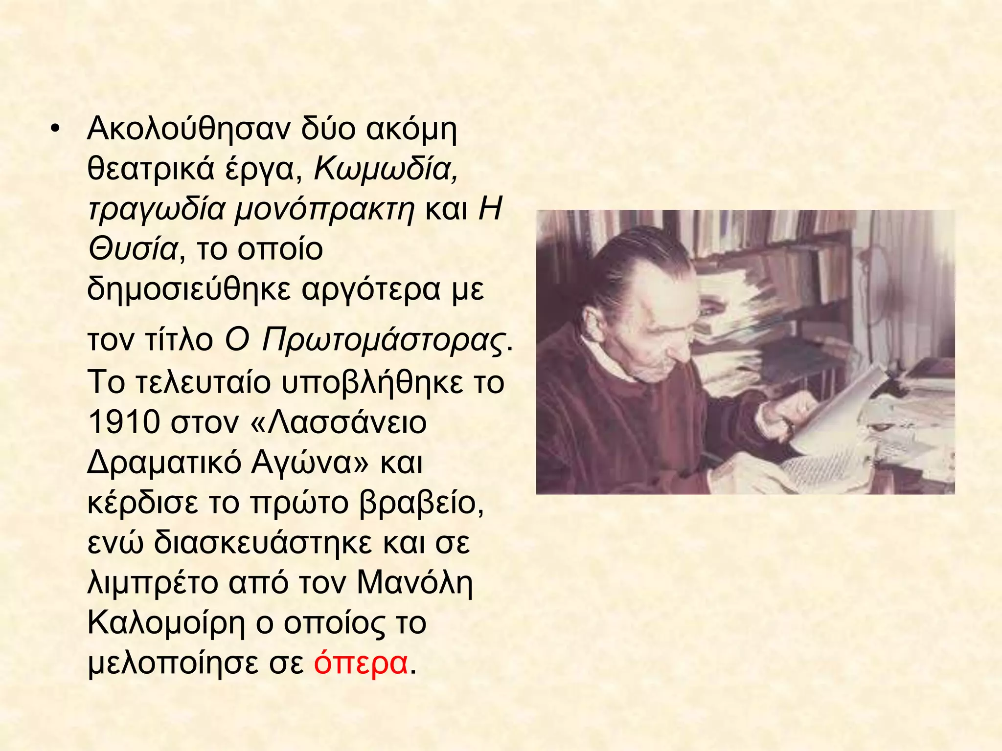 • Ακολούθησαν δύο ακόμη
θεατρικά έργα, Κωμωδία,
τραγωδία μονόπρακτη και Η
Θυσία, το οποίο
δημοσιεύθηκε αργότερα με
τον τίτλο Ο Πρωτομάστορας.
Το τελευταίο υποβλήθηκε το
1910 στον «Λασσάνειο
Δραματικό Αγώνα» και
κέρδισε το πρώτο βραβείο,
ενώ διασκευάστηκε και σε
λιμπρέτο από τον Μανόλη
Καλομοίρη ο οποίος το
μελοποίησε σε όπερα.
 