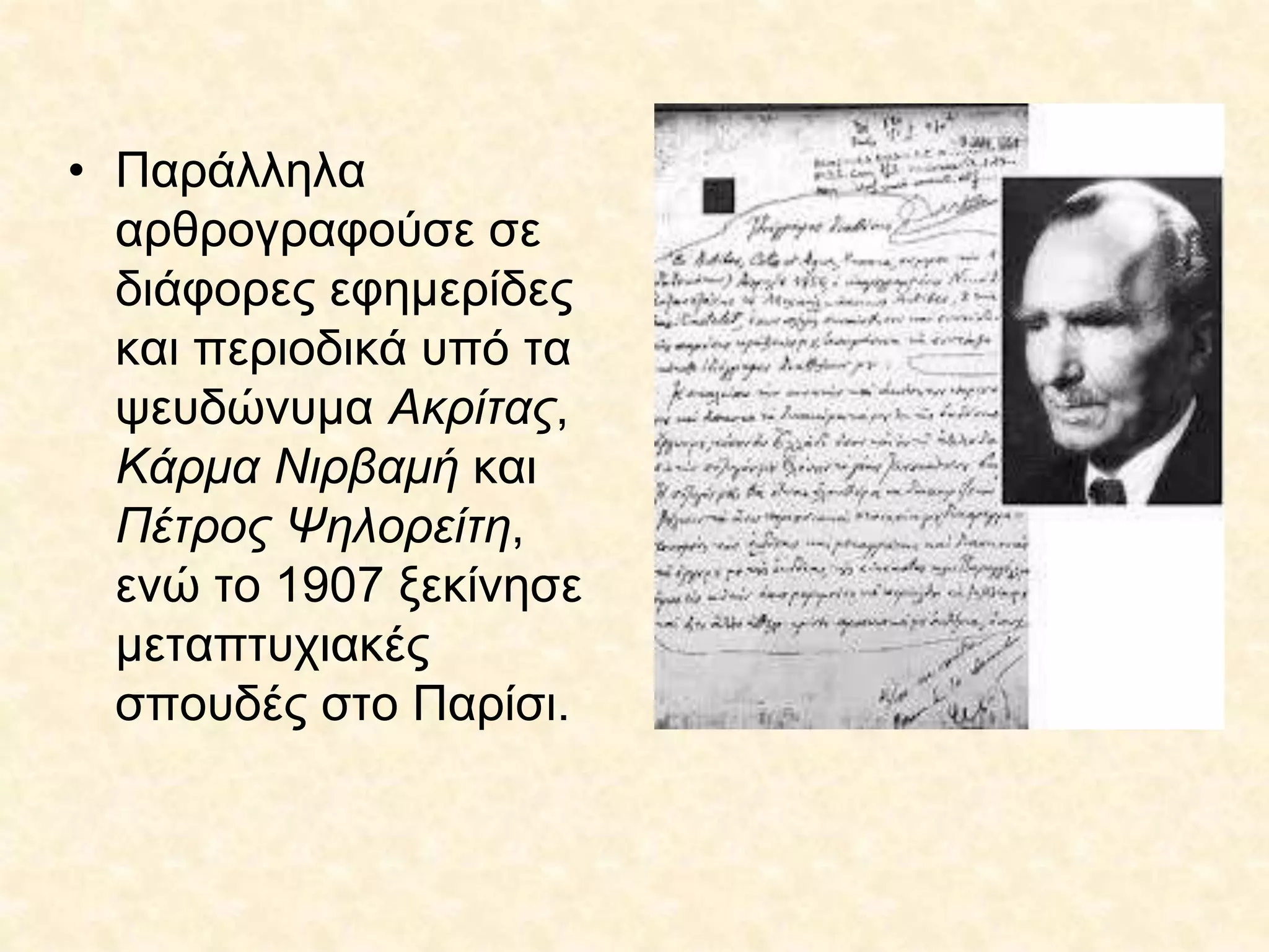 • Παράλληλα
αρθρογραφούσε σε
διάφορες εφημερίδες
και περιοδικά υπό τα
ψευδώνυμα Ακρίτας,
Κάρμα Νιρβαμή και
Πέτρος Ψηλορείτη,
ενώ το 1907 ξεκίνησε
μεταπτυχιακές
σπουδές στο Παρίσι.
 