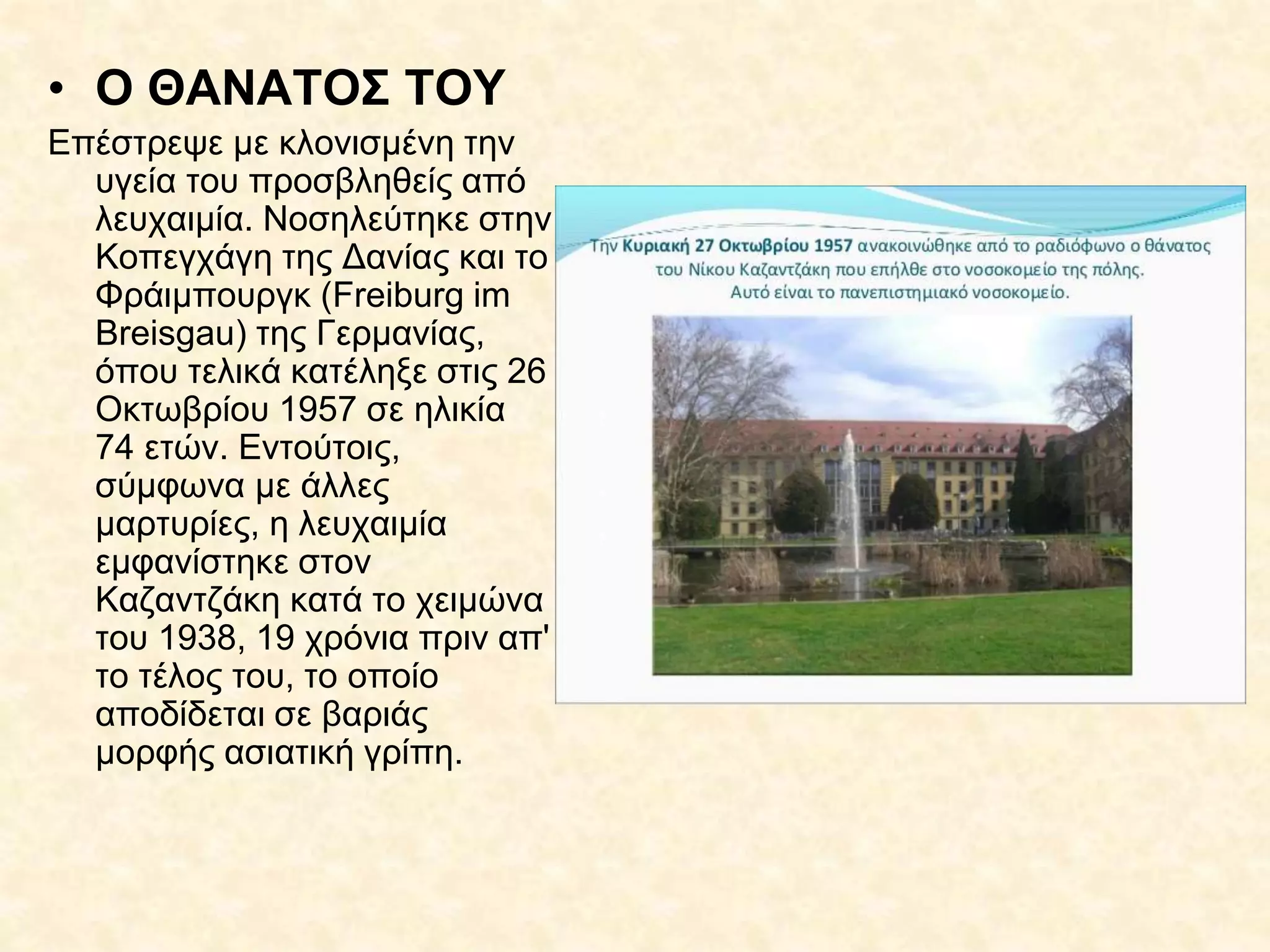 • Ο ΘΑΝΑΤΟΣ ΤΟΥ
Επέστρεψε με κλονισμένη την
υγεία του προσβληθείς από
λευχαιμία. Νοσηλεύτηκε στην
Κοπεγχάγη της Δανίας και το
Φράιμπουργκ (Freiburg im
Breisgau) της Γερμανίας,
όπου τελικά κατέληξε στις 26
Οκτωβρίου 1957 σε ηλικία
74 ετών. Εντούτοις,
σύμφωνα με άλλες
μαρτυρίες, η λευχαιμία
εμφανίστηκε στον
Καζαντζάκη κατά το χειμώνα
του 1938, 19 χρόνια πριν απ'
το τέλος του, το οποίο
αποδίδεται σε βαριάς
μορφής ασιατική γρίπη.
 