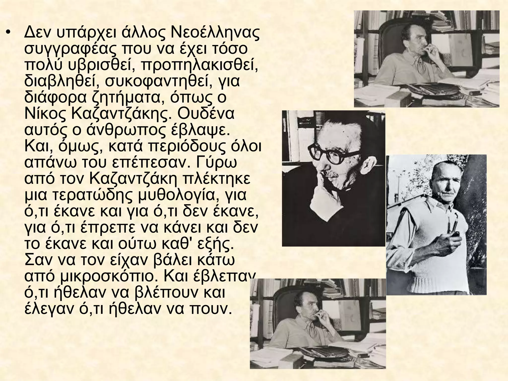 • Δεν υπάρχει άλλος Νεοέλληνας
συγγραφέας που να έχει τόσο
πολύ υβρισθεί, προπηλακισθεί,
διαβληθεί, συκοφαντηθεί, για
διάφορα ζητήματα, όπως ο
Νίκος Καζαντζάκης. Ουδένα
αυτός ο άνθρωπος έβλαψε.
Και, όμως, κατά περιόδους όλοι
απάνω του επέπεσαν. Γύρω
από τον Καζαντζάκη πλέκτηκε
μια τερατώδης μυθολογία, για
ό,τι έκανε και για ό,τι δεν έκανε,
για ό,τι έπρεπε να κάνει και δεν
το έκανε και ούτω καθ' εξής.
Σαν να τον είχαν βάλει κάτω
από μικροσκόπιο. Και έβλεπαν
ό,τι ήθελαν να βλέπουν και
έλεγαν ό,τι ήθελαν να πουν.
 