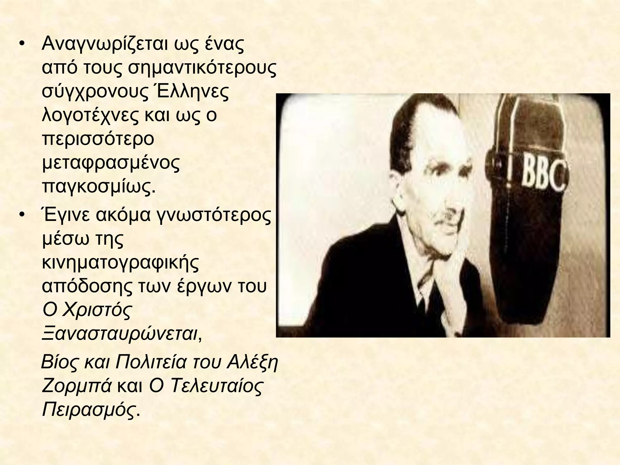 • Αναγνωρίζεται ως ένας
από τους σημαντικότερους
σύγχρονους Έλληνες
λογοτέχνες και ως ο
περισσότερο
μεταφρασμένος
παγκοσμίως.
• Έγινε ακόμα γνωστότερος
μέσω της
κινηματογραφικής
απόδοσης των έργων του
Ο Χριστός
Ξανασταυρώνεται,
Βίος και Πολιτεία του Αλέξη
Ζορμπά και Ο Τελευταίος
Πειρασμός.
 