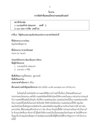 2
ใบงาน
การจัดทาข้อเสนอโครงงานคอมพิวเตอร์
สมาชิกในกลุ่ม
1. น.ส.สกุลรักษ์ กล่อมเกลา เลขที่ 2
2. น.ส. อรยา กาวิชัย เลขที่ 24
คาชี้แจง ให้ผู้เรียนแต่ละกลุ่มเขียนข้อเสนอโครงงานตามหัวข้อต่อไปนี้
ชื่อโครงงาน (ภาษาไทย)
สมุนไพรเพื่อสุขภาพ
ชื่อโครงงาน (ภาษาอังกฤษ)
Herbs for Health
ประเภทโครงงาน พัฒนาสื่อและการศึกษา
ชื่อผู้ทาโครงงาน
1. น.ส.สกุลรักษ์ กล่อมเกลา
2. น.ส.อรยา กาวิชัย
ชื่อที่ปรึกษา ครูเขื่อนทอง มูลวรรณ์
ชื่อที่ปรึกษาร่วม -
ระยะเวลาดาเนินงาน 4 เดือน
ที่มาและความสาคัญของโครงงาน (อธิบายถึงที่มา แนวคิด และเหตุผล ของการทาโครงงาน)
ในปัจจุบันนี้ เทคโนโลยีทางการแพทย์ได้มีความก้าวหน้าขึ้นเรื่อยๆ ซึ่งส่งผลดีโดยตรงแก่
ประชาชนคนไทยทุกคน แต่ยังมีการแพทย์ชนิดหนึ่งที่คนไทยยังให้ความสนใจและบางส่วนนามาประยุกต์
กับการแพทย์ที่ทันสมัยในปัจจุบัน นั่นก็คือการแพทย์แผนไทย แพทย์แผนไทยนี้เป็นการแพทย์แชนงหนึ่ง
เป็นการแพทย์ดั้งเดิมที่เน้นธรรมชาติเป็นหลัก สิ่งที่ขาดไม่ได้เลยในการแพทย์แขนงนี้ก็คือ สมุนไพร
สมุนไพรในไทยนั้นมีอยู่หลายชนิดด้วยกัน แต่ละชนิดมีสรรพคุณที่สามารถรักษาโรคต่างๆได้ อย่างเช่น
มะขามป้อม ที่มีสรรพคุณที่ช่วยรักษาอาการไอ เจ็บคอ ปัจจุบันนี้ได้มีการนามะขามป้อมมาทาเป็นยาแก้
ไอ ด้วยแนวคิดที่ยกมาดังกล่าวนี้ ผู้จัดทาจึงมีความสนใจในเรื่องของสมุนไพรกับสุขภาพ โดยได้ศึกษาหา
ข้อมูลเกี่ยวกับสมุนไพรเพื่อสุขภาพ โดยมีจุดประสงค์เพื่อให้ผู้ที่สนใจได้ศึกษาข้อมูลจากการทาโครงงาน
ครั้งนี้
 