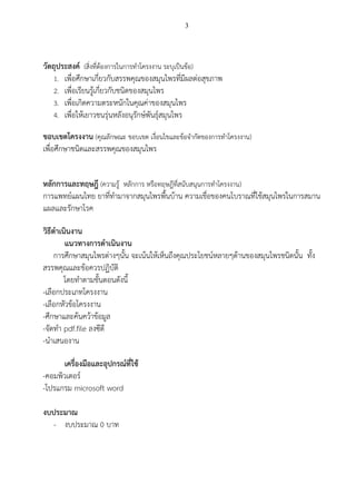 3
วัตถุประสงค์ (สิ่งที่ต้องการในการทาโครงงาน ระบุเป็นข้อ)
1. เพื่อศึกษาเกี่ยวกับสรรพคุณของสมุนไพรที่มีผลต่อสุขภาพ
2. เพื่อเรียนรู้เกี่ยวกับชนิดของสมุนไพร
3. เพื่อเกิดความตระหนักในคุณค่าของสมุนไพร
4. เพื่อให้เยาวชนรุ่นหลังอนุรักษ์พันธุ์สมุนไพร
ขอบเขตโครงงาน (คุณลักษณะ ขอบเขต เงื่อนไขและข้อจากัดของการทาโครงงาน)
เพื่อศึกษาชนิดและสรรพคุณของสมุนไพร
หลักการและทฤษฎี (ความรู้ หลักการ หรือทฤษฎีที่สนับสนุนการทาโครงงาน)
การแพทย์แผนไทย ยาที่ทามาจากสมุนไพรพื้นบ้าน ความเชื่อของคนโบราณที่ใช้สมุนไพรในการสมาน
แผลและรักษาโรค
วิธีดาเนินงาน
แนวทางการดาเนินงาน
การศึกษาสมุนไพรต่างๆนั้น จะเน้นให้เห็นถึงคุณประโยชน์หลายๆด้านของสมุนไพรชนิดนั้น ทั้ง
สรรพคุณและข้อควรปฏิบัติ
โดยทาตามขั้นตอนดังนี้
-เลือกประเภทโครงงาน
-เลือกหัวข้อโครงงาน
-ศึกษาและค้นคว้าข้อมูล
-จัดทา pdf.file ลงซีดี
-นาเสนองาน
เครื่องมือและอุปกรณ์ที่ใช้
-คอมพิวเตอร์
-โปรแกรม microsoft word
งบประมาณ
- งบประมาณ 0 บาท
 