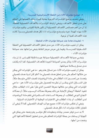30
: ‫للمدرسة‬ ‫اإلستراتيجية‬ ‫اخلطة‬ ‫من‬ ‫األداء‬ ‫مؤشرات‬ ‫موضع‬ -5
‫احلكم‬ ‫في‬ ‫ألهميتها‬ ‫وذلك‬ ،‫كبيرة‬ ‫بعناية‬ ‫التربوية‬ ‫�رات‬�����‫ش‬‫املؤ‬ ‫ووضع‬ ‫حتديد‬ ‫ينبغي‬
،‫للخطة‬ ‫التفصيلية‬ ‫باألهداف‬ ‫�رات‬�����‫ش‬‫املؤ‬ ‫ارتباط‬ ‫وينبغي‬ ،‫األهداف‬ ‫حتقق‬ ‫مدى‬ ‫على‬
‫مؤشرات‬ ‫وتقوم‬ ،‫للقياس‬ ‫قابلة‬ ‫تكون‬ ‫أن‬ ‫التفصيلية‬ ‫األهداف‬ ‫خصائص‬ ‫أهم‬ ‫من‬ ‫أن‬ ‫إذ‬
‫كانت‬ ً‫ء‬‫�وا‬�����‫س‬‫و‬ ‫تفصيلي‬ ‫هدف‬ ‫لكل‬ ‫أداء‬ ‫�رات‬�����‫ش‬‫مؤ‬ ‫وضع‬ ‫يتم‬ ‫حيث‬ ،‫املهمة‬ ‫بهذه‬ ‫األداء‬
.‫نوعية‬ ‫أو‬ ‫كمية‬ ‫األهداف‬ ‫هذه‬
: ‫للخطة‬ ‫األداء‬ ‫مؤشرات‬ ‫صياغة‬ ‫عند‬ ‫هامة‬ ‫تعليمات‬ -6
‫اخلطة‬ ‫في‬ ‫التفصيلية‬ ‫األهداف‬ ‫حتقق‬ ‫مدى‬ ‫عن‬ ‫األداء‬ ‫�رات‬�����‫ش‬‫مؤ‬ ‫جتيب‬ ‫أن‬ ‫ميكن‬
‫صياغة‬ ‫عند‬ ‫مراعاتها‬ ‫ينبغي‬ ‫لنقاط‬ ‫موجز‬ ‫عرض‬ ‫يلي‬ ‫وفيما‬ ،‫�ة‬�����‫س‬‫للمدر‬ ‫�غيلية‬�����‫ش‬‫الت‬
: ‫األداء‬ ‫مؤشرات‬
‫بناء‬ ‫إن‬ ‫إذ‬ ،‫�اس‬�����‫ي‬‫للق‬ ‫قابلة‬ ‫�دة‬�����‫ي‬‫ج‬ ‫صياغة‬ ‫التفصيلية‬ ‫�داف‬�����‫ه‬‫األ‬ ‫صياغة‬ ‫�ي‬�����‫غ‬‫ينب‬
‫يكشف‬ ‫أنه‬ ‫كما‬ ،‫التفصيلية‬ ‫لألهداف‬ ‫اجليدة‬ ‫الصياغة‬ ‫مبدى‬ ‫يتأثر‬ ‫األداء‬ ‫�رات‬�����‫ش‬‫مؤ‬
.‫صياغتها‬ ‫وسالمة‬ ‫صدق‬ ‫مدى‬
‫ميكن‬ ‫التي‬ ‫املؤشرات‬ ‫هي‬ ‫ما‬ : ‫وهو‬ ‫هام‬ ‫تساؤل‬ ‫عن‬ ‫األداء‬ ‫مؤشرات‬ ‫جتيب‬ ‫أن‬ ‫ميكن‬
‫تفصيلي‬ ‫هدف‬ ‫لدينا‬ ‫كان‬ ‫فلو‬ ‫؟‬ ‫ما‬ ‫تفصيلي‬ ‫هدف‬ ‫حتقق‬ ‫مدى‬ ‫على‬ ‫احلكم‬ ‫خاللها‬ ‫من‬
،ً‫ال‬‫مث‬ ‫متوسط‬ ‫الثاني‬ ‫للصف‬ ‫الرياضيات‬ ‫مادة‬ ‫في‬ ‫الطالب‬ ‫أداء‬ ‫�ن‬�‫ي‬���‫س‬‫حت‬ ‫عن‬ ‫يتحدث‬
‫هي‬ ‫ما‬ : ‫هو‬ ‫األداء‬ ‫�رات‬�����‫ش‬‫مؤ‬ ‫على‬ ‫للحصول‬ ‫نطرحه‬ ‫أن‬ ‫�ن‬�����‫ك‬‫مي‬ ‫الذي‬ ‫�اؤل‬�����‫س‬‫الت‬ ‫فإن‬
‫خالل‬ ‫الطالب‬ ‫أداء‬ ‫على‬ ‫طرأ‬ ‫الذي‬ ‫التحسن‬ ‫معرفة‬ ‫خاللها‬ ‫من‬ ‫ميكن‬ ‫التي‬ ‫املؤشرات‬
‫معدالت‬ ‫أو‬ ،ً‫ال‬‫مث‬ ‫�وب‬�����‫س‬‫الر‬ ‫معدالت‬ ‫مبعرفة‬ ‫ذلك‬ ‫عن‬ ‫اإلجابة‬ ‫وميكن‬ ‫؟‬ ‫اخلطة‬ ‫تنفيذ‬
‫الرياضيات‬ ‫مادة‬ ‫تعلم‬ ‫في‬ ‫�تثمرة‬�����‫س‬‫امل‬ ‫�اعات‬�����‫س‬‫ال‬ ‫مبعرفة‬ ‫أو‬ ،‫للطالب‬ ‫النوعي‬ ‫النجاح‬
.‫الدولية‬ ‫االختبارات‬ ‫أو‬ ‫الوطنية‬ ‫االختبارات‬ ‫في‬ ‫الطالب‬ ‫بأداء‬ ‫أو‬ ،‫الطالب‬ ‫لدى‬
‫أن‬ ‫ينبغي‬ ‫ال‬ ‫كما‬ ،‫التفصيلي‬ ‫الهدف‬ ‫جوانب‬ ‫جميع‬ ‫األداء‬ ‫مؤشرات‬ ‫تعكس‬ ‫أن‬ ‫ينبغي‬
.‫تفصيلي‬ ‫هدف‬ ‫لكل‬ ‫أداء‬ ‫مؤشرات‬ ‫ثالث‬ ‫تتجاوز‬
‫في‬ ‫ميكن‬ ‫حتى‬ ‫وضعه‬ ‫يتم‬ ‫�ر‬�����‫ش‬‫مؤ‬ ‫لكل‬ ‫ومعلومات‬ ‫بيانات‬ ‫مصدر‬ ‫توفر‬ ‫�ن‬�����‫م‬ ‫بد‬ ‫ال‬
‫التي‬ ‫ألهدافها‬ ‫اخلطة‬ ‫حتقيق‬ ‫مدى‬ ‫على‬ ‫للحكم‬ ‫املؤشرات‬ ‫جملة‬ ‫من‬ ‫يستفاد‬ ‫أن‬ ‫النهاية‬
.‫أجلها‬ ‫من‬ ‫وضعت‬
 