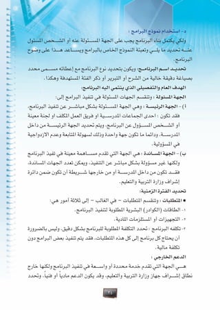 34
: ‫البرامج‬ ‫منوذج‬ ‫استخدام‬ -‫د‬
‫املسئول‬ ‫�خص‬�����‫ش‬‫ال‬ ‫أو‬ ‫عنه‬ ‫�ئولة‬�����‫س‬‫امل‬ ‫اجلهة‬ ‫على‬ ‫يجب‬ ‫البرنامج‬ ‫بناء‬ ‫يكتمل‬ ‫ولكي‬
‫وضوح‬ ‫على‬ ‫�ذا‬�����‫ه‬ ‫�اعد‬�����‫س‬‫وي‬ ‫بالبرامج‬ ‫اخلاص‬ ‫النموذج‬ ‫وتعبئة‬ ‫�ي‬�����‫ل‬‫ي‬ ‫ما‬ ‫حتديد‬ ‫�ه‬�����‫ن‬‫ع‬
.‫البرنامج‬
‫محدد‬ ‫�مى‬�����‫س‬‫م‬ ‫إعطائه‬ ‫مع‬ ‫البرنامج‬ ‫نوع‬ ‫بتحديد‬ ‫ويكون‬ :‫���ج‬‫م‬‫البرنا‬ ‫���م‬‫س‬‫ا‬ ‫���د‬‫ي‬‫حتد‬
.‫وهكذا‬ ‫املستهدفة‬ ‫الفئة‬ ‫ذكر‬ ‫أو‬ ‫التبرير‬ ‫أو‬ ‫الشرح‬ ‫من‬ ‫خالية‬ ‫دقيقة‬ ‫بصياغة‬
:‫البرنامج‬ ‫اليه‬ ‫ينتمي‬ ‫الذي‬ ‫والتفصيلي‬ ‫العام‬ ‫الهدف‬
:‫إلى‬ ‫البرامج‬ ‫تنفيذ‬ ‫في‬ ‫املسئولة‬ ‫اجلهات‬ ‫وتنقسم‬ : ‫املسئولة‬ ‫اجلهة‬
،‫البرنامج‬ ‫تنفيذ‬ ‫عن‬ ‫�ر‬�����‫ش‬‫مبا‬ ‫بشكل‬ ‫�ئولة‬�����‫س‬‫امل‬ ‫اجلهة‬ ‫وهي‬ : ‫���ة‬‫س‬‫الرئي‬ ‫اجلهة‬ - )‫أ‬
‫معينة‬ ‫جلنة‬ ‫او‬ ‫املكلف‬ ‫العمل‬ ‫فريق‬ ‫او‬ ‫�ية‬�����‫س‬‫املدر‬ ‫اجلماعات‬ ‫احدى‬ : ‫تكون‬ ‫فقد‬
‫داخل‬ ‫من‬ ‫�ة‬�����‫س‬‫الرئي‬ ‫اجلهة‬ ‫حتديد‬ ‫ويتم‬ ،‫البرنامج‬ ‫عن‬ ‫�ؤول‬�����‫س‬‫امل‬ ‫�خص‬�����‫ش‬‫ال‬ ‫أو‬
‫االزدواجية‬ ‫وعدم‬ ‫املتابعة‬ ‫لسهولة‬ ‫وذلك‬ ‫واحدة‬ ‫جهة‬ ‫تكون‬ ‫ما‬ ‫ودائما‬ ،‫�ة‬�����‫س‬‫املدر‬
.‫املسؤولية‬ ‫في‬
‫البرنامج‬ ‫تفيذ‬ ‫في‬ ‫معينة‬ ‫�اهمة‬�����‫س‬‫م‬ ‫تقدم‬ ‫التي‬ ‫اجلهة‬ ‫هي‬ : ‫���اندة‬‫س‬‫امل‬ ‫اجلهة‬ - )‫ب‬
،‫املساندة‬ ‫اجلهات‬ ‫تعدد‬ ‫وميكن‬ ،‫التنفيذ‬ ‫عن‬ ‫مباشر‬ ‫بشكل‬ ‫مسؤولة‬ ‫غير‬ ‫ولكنها‬
‫دائرة‬ ‫ضمن‬ ‫تكون‬ ‫أن‬ ‫�ريطة‬�����‫ش‬ ‫خارجها‬ ‫من‬ ‫أو‬ ‫�ة‬�����‫س‬‫املدر‬ ‫داخل‬ ‫من‬ ‫تكون‬ ‫�د‬�����‫ق‬‫ف‬
.‫والتعليم‬ ‫التربية‬ ‫وزارة‬ ‫إشراف‬
:‫الزمنية‬ ‫الفترة‬ ‫حتديد‬
:‫هي‬ ‫أمور‬ ‫ثالثة‬ ‫إلى‬ – ‫الغالب‬ ‫في‬ – ‫املتطلبات‬ ‫وتنقسم‬ : ‫املتطلبات‬ <
.‫البرنامج‬ ‫لتنفيذ‬ ‫املطلوبة‬ ‫البشرية‬ )‫(الكوادر‬ ‫الطاقات‬ -1
.‫املادية‬ ‫املستلزمات‬ ‫أو‬ ‫التجهيزات‬ -2
‫بالضرورة‬ ‫وليس‬ ،‫دقيق‬ ‫بشكل‬ ‫للبرنامج‬ ‫املطلوبة‬ ‫التكلفة‬ ‫حتدد‬ : ‫البرنامج‬ ‫تكلفه‬ -3
‫دون‬ ‫البرامج‬ ‫بعض‬ ‫تنفيذ‬ ‫يتم‬ ‫فقد‬ ،‫املتطلبات‬ ‫هذه‬ ‫كل‬ ‫إلى‬ ‫برنامج‬ ‫كل‬ ‫يحتاج‬ ‫أن‬
.‫مالية‬ ‫تكلفة‬
: ‫اخلارجي‬ ‫الدعم‬
‫خارج‬ ‫ولكنها‬ ‫البرنامج‬ ‫تنفيذ‬ ‫في‬ ‫�عة‬�����‫س‬‫وا‬ ‫أو‬ ‫محددة‬ ‫خدمة‬ ‫تقدم‬ ‫التي‬ ‫اجلهة‬ ‫�ي‬�����‫ه‬
‫وحتدد‬ ،ً‫ا‬‫فني‬ ‫أو‬ ً‫ا‬‫مادي‬ ‫الدعم‬ ‫يكون‬ ‫وقد‬ ،‫والتعليم‬ ‫التربية‬ ‫وزارة‬ ‫جهاز‬ ‫�راف‬�����‫ش‬‫إ‬ ‫نطاق‬
 