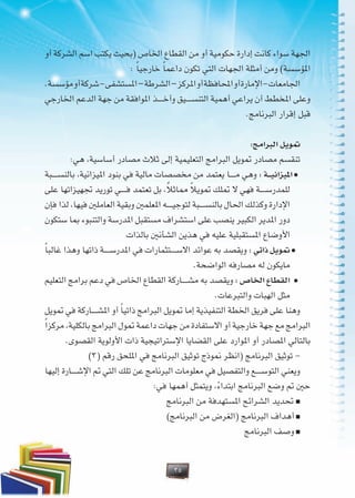 35
‫أو‬ ‫الشركة‬ ‫اسم‬ ‫يكتب‬ ‫(بحيث‬ ‫اخلاص‬ ‫القطاع‬ ‫من‬ ‫أو‬ ‫حكومية‬ ‫إدارة‬ ‫كانت‬ ‫سواء‬ ‫اجلهة‬
: ً‫ا‬‫خارجي‬ ً‫ا‬‫داعم‬ ‫تكون‬ ‫التي‬ ‫اجلهات‬ ‫أمثلة‬ ‫ومن‬ )‫املؤسسة‬
.‫مؤسسة‬‫أو‬‫شركة‬-‫املستشفى‬–‫الشرطة‬–‫املركز‬‫أو‬‫احملافظة‬‫أو‬‫اإلمارة‬-‫اجلامعات‬
‫اخلارجي‬ ‫الدعم‬ ‫جهة‬ ‫من‬ ‫املوافقة‬ ‫�ذ‬�����‫خ‬‫وأ‬ ‫�يق‬�����‫س‬‫التن‬ ‫أهمية‬ ‫يراعي‬ ‫أن‬ ‫املخطط‬ ‫وعلى‬
.‫البرنامج‬ ‫إقرار‬ ‫قبل‬
:‫البرامج‬ ‫متويل‬
:‫هي‬ ،‫أساسية‬ ‫مصادر‬ ‫ثالث‬ ‫إلى‬ ‫التعليمية‬ ‫البرامج‬ ‫متويل‬ ‫مصادر‬ ‫تنقسم‬
‫�بة‬�����‫س‬‫بالن‬ ،‫امليزانية‬ ‫بنود‬ ‫في‬ ‫مالية‬ ‫مخصصات‬ ‫من‬ ‫يعتمد‬ ‫�ا‬�����‫م‬ ‫وهي‬ : ‫���ة‬‫ي‬‫امليزان‬<
‫على‬ ‫جتهيزاتها‬ ‫توريد‬ ‫�ي‬�����‫ف‬ ‫تعتمد‬ ‫بل‬ ،ُ‫ال‬‫مماث‬ ً‫ال‬‫متوي‬ ‫متلك‬ ‫ال‬ ‫فهي‬ ‫�ة‬�����‫س‬‫للمدر‬
‫فإن‬ ‫لذا‬ ،‫فيها‬ ‫العاملني‬ ‫وبقية‬ ‫املعلمني‬ ‫�ه‬�����‫ي‬‫لتوج‬ ‫�بة‬�����‫س‬‫بالن‬ ‫احلال‬ ‫وكذلك‬ ‫اإلدارة‬
‫ستكون‬ ‫مبا‬ ‫والتنبوء‬ ‫املدرسة‬ ‫مستقبل‬ ‫استشراف‬ ‫على‬ ‫ينصب‬ ‫الكبير‬ ‫املدير‬ ‫دور‬
‫بالذات‬ ‫الشأنني‬ ‫هذين‬ ‫في‬ ‫عليه‬ ‫املستقبلية‬ ‫األوضاع‬
ً‫ا‬‫غالب‬ ‫وهذا‬ ‫ذاتها‬ ‫�ة‬�����‫س‬‫املدر‬ ‫في‬ ‫�تثمارات‬�����‫س‬‫اال‬ ‫عوائد‬ ‫به‬ ‫ويقصد‬ : ‫ذاتي‬ ‫متويل‬ <
.‫الواضحة‬ ‫مصارفه‬ ‫له‬ ‫مايكون‬
‫التعليم‬ ‫برامج‬ ‫دعم‬ ‫في‬ ‫اخلاص‬ ‫القطاع‬ ‫�اركة‬�����‫ش‬‫م‬ ‫به‬ ‫ويقصد‬ : ‫اخلاص‬ ‫القطاع‬ <
.‫والتبرعات‬ ‫الهبات‬ ‫مثل‬
‫متويل‬ ‫في‬ ‫�اركة‬�����‫ش‬‫امل‬ ‫أو‬ ً‫ا‬‫ذاتي‬ ‫البرامج‬ ‫متويل‬ ‫إما‬ ‫التنفيذية‬ ‫اخلطة‬ ‫فريق‬ ‫على‬ ‫وهنا‬
ً‫ا‬‫مركز‬ ،‫بالكلية‬ ‫البرامج‬ ‫متول‬ ‫داعمة‬ ‫جهات‬ ‫من‬ ‫االستفادة‬ ‫أو‬ ‫خارجية‬ ‫جهة‬ ‫مع‬ ‫البرامج‬
.‫القصوى‬ ‫األولوية‬ ‫ذات‬ ‫اإلستراتيجية‬ ‫القضايا‬ ‫على‬ ‫املوارد‬ ‫أو‬ ‫املصادر‬ ‫بالتالي‬
)3( ‫رقم‬ ‫امللحق‬ ‫في‬ ‫البرنامج‬ ‫توثيق‬ ‫منوذج‬ ‫(انظر‬ ‫البرنامج‬ ‫توثيق‬ -
‫إليها‬ ‫�ارة‬�����‫ش‬‫اإل‬ ‫مت‬ ‫التي‬ ‫تلك‬ ‫عن‬ ‫البرنامج‬ ‫معلومات‬ ‫في‬ ‫والتفصيل‬ ‫�ع‬�����‫س‬‫التو‬ ‫ويعني‬
:‫في‬ ‫أهمها‬ ‫ويتمثل‬ ،ً‫ء‬‫ابتدا‬ ‫البرنامج‬ ‫وضع‬ ‫مت‬ ‫حني‬
‫البرنامج‬ ‫من‬ ‫املستهدفة‬ ‫الشرائح‬ ‫حتديد‬ >
)‫البرنامج‬ ‫من‬ ‫(الغرض‬ ‫البرنامج‬ ‫أهداف‬ >
‫البرنامج‬ ‫وصف‬ >
 