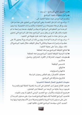 36
– ‫وجد‬ ‫إن‬ – ‫للبرنامج‬ ‫املالي‬ ‫التمويل‬ ‫نوع‬ >
‫البرنامج‬ ‫تنفيذ‬ ‫وخطوات‬ ‫مراحل‬ >
: ‫إلى‬ ‫التنفيذ‬ ‫عملية‬ ‫حيث‬ ‫من‬ ‫البرامج‬ ‫وتنقسم‬
.‫مراحل‬ ‫عدة‬ ‫على‬ ‫حتتوي‬ ‫�ي‬�����‫ت‬‫ال‬ ‫البرامج‬ ‫وهي‬ ،‫املتعددة‬ ‫املراحل‬ ‫ذات‬ ‫�ج‬�����‫م‬‫برا‬ -1
‫مييز‬ ‫وما‬ .‫التنفيذية‬ ‫�راءات‬�����‫ج‬‫واإل‬ ‫اخلطوات‬ ‫�ن‬�����‫م‬ ‫مجموعة‬ ‫مرحلة‬ ‫كل‬ ‫�ع‬�����‫ب‬‫ويت‬
‫مت‬ ‫ما‬ ‫ومراجعة‬ ‫عندها‬ ‫الوقوف‬ ‫�ن‬�����‫ك‬‫مي‬ ‫أنه‬ ‫البرنامج‬ ‫في‬ ‫اخلطوة‬ ‫عن‬ ‫�ة‬�����‫ل‬‫املرح‬
‫حتتوي‬ ‫التي‬ ‫البرامج‬ ‫فإن‬ ‫وهنا‬ ،‫البرنامج‬ ‫بسير‬ ‫يخل‬ ‫لن‬ ‫الذي‬ ‫�كل‬�����‫ش‬‫بال‬ ‫تنفيذه‬
.‫التنفيذ‬ ‫في‬ ‫طويلة‬ ‫فترة‬ ‫تأخذ‬ ‫بأنها‬ ‫تتميز‬ ‫ما‬ ‫عادة‬ ‫مراحل‬ ‫على‬
‫على‬ ‫إال‬ ‫يحتوي‬ ‫ال‬ ‫�ج‬�����‫م‬‫البرنا‬ ‫أن‬ ‫ذلك‬ ‫�ي‬�����‫ن‬‫ويع‬ ،‫الواحدة‬ ‫�ة‬�����‫ل‬‫املرح‬ ‫ذات‬ ‫�ج‬�����‫م‬‫برا‬ -2
‫ألن‬ ‫البرنامج‬ ‫تنفيذ‬ ‫خالل‬ ‫التوقف‬ ‫ميكن‬ ‫ال‬ ‫وبالتالي‬ ‫معينة‬ ‫وإجراءات‬ ‫�وات‬�����‫ط‬‫خ‬
.‫التنفيذ‬ ‫عملية‬ ‫على‬ ً‫ا‬‫سلب‬ ‫سيؤثر‬ ‫ذلك‬
‫املختلفة‬ ‫مبراحله‬ ‫للبرنامج‬ ‫املتوقعة‬ ‫النتائج‬ >
‫املختلفة‬ ‫مبراحله‬ ‫البرنامج‬ ‫لتنفيذ‬ ‫املتوقعة‬ ‫الزمنية‬ ‫املدة‬ >
:‫وتشمل‬ ،‫املشاركني‬ ‫األفراد‬ ‫أو‬ ‫املشاركة‬ ‫اجلهات‬ ‫معلومات‬ >
‫االسم‬ <
‫الوظيفة‬ ‫مسمى‬ <
‫املوقع‬ <
‫واملسئوليات‬ ‫املهام‬ <
‫املراسلة‬ ‫وعنوان‬ ‫الفاكس‬ ‫رقم‬ /‫االتصال‬ ‫هاتف‬ <
‫البرنامج‬ ‫في‬ ‫مشاركته‬ ‫تاريخ‬ <
‫التنفيذية‬ ‫للخطة‬ ‫الفعال‬ ‫التطبيق‬ ‫مقومات‬
‫وللمدرسة‬ ‫لهم‬ ‫اخلطة‬ ‫بأهمية‬ ‫املدرسة‬ ‫في‬ ‫العاملني‬ ‫لدى‬ ‫عميق‬ ‫اقتناع‬ ‫وجود‬ <
.‫العاملني‬ ‫لدى‬ ‫اخلطة‬ ‫عن‬ ‫الرضا‬ ‫من‬ ‫عالية‬ ‫درجة‬ ‫وجود‬ <
.‫تنفيذه‬ ‫يجب‬ ‫ملا‬ ‫الدقيق‬ ‫الزمني‬ ‫التحديد‬ ‫مع‬ ،‫واألدوار‬ ‫املسئوليات‬ ‫وضوح‬ <
‫أو‬ ‫املدرسة‬ ‫مستوى‬ ‫على‬ ‫سواء‬ ‫نفسه‬ ‫للبرنامج‬ ‫�ابهة‬�����‫ش‬‫امل‬ ‫القائمة‬ ‫البرامج‬ ‫حتديد‬ <
‫وما‬ ‫بينها‬ ‫فيما‬ ‫االنسجام‬ ‫مدى‬ ‫ومعرفة‬ ‫والتعليم‬ ‫التربية‬ ‫إدارة‬ ‫مستوى‬ ‫على‬ ‫حتى‬
.‫للهدر‬ ‫تالفيا‬ ،‫املقترح‬ ‫البرنامج‬ ‫سيقدمه‬ ‫الذي‬ ‫اجلديد‬
 