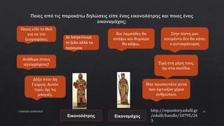 ΓΥΜΝΑΣΙΟ ΔΟΜΕΝΙΚΟΥ 16
Ποιος είδε το Θεό
για να τον
ζωγραφίσει;
Ανάθεμα στους
αγιογράφους!
Δε λατρεύουμε
το ξύλο αλλά τα
πρόσωπα
Και λαμπάδες θα
ανάψω και θυμίαμα
θα κάψω..
Στην πίστη μου
κουμάντο δεν θα κάνει
ο αυτοκράτορας
Τιμή στη χάρη τους,
όχι στα σανίδια.
Δόξα στον Αη
Γιώργη: Αυτόν
τιμώ, όχι τις
μπογιές.
Μην προσκυνάτε αυτά
που έφτιαξαν χέρια
ανθρώπων.
Εικονολάτρης Εικονομάχος
http://repository.edulll.gr
/edulll/handle/10795/26
3
 