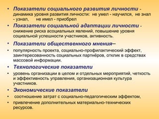 • Показатели социального развития личности - 
динамика уровня развития личности: не умел - научился, не знал
- узнал, не имел - приобрел
• Показатели социальной адаптации личности - 
снижение риска асоциальных явлений, повышение уровня
социальной успешности участников, активность.
• Показатели общественного мнения– 
• популярность проекта, социально-профилактический эффект,
заинтересованность социальных партнёров, отклик в средствах
массовой информации.
• Технологические показатели
• уровень организации в целом и отдельных мероприятий, четкость
и эффективность управления, организационная культура
участников.
• Экономические показатели
• соотношение затрат с социально-педагогическим эффектом,
• привлечение дополнительных материально-технических
ресурсов.
 