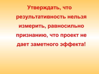 Утверждать, что
результативность нельзя
измерить, равносильно
признанию, что проект не
дает заметного эффекта!
 