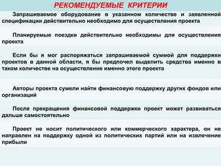РЕКОМЕНДУЕМЫЕ КРИТЕРИИ
Запрашиваемое оборудование в указанном количестве и заявленной
спецификации действительно необходимо для осуществления проекта
Планируемые поездки действительно необходимы для осуществления
проекта
Если бы я мог распоряжаться запрашиваемой суммой для поддержки
проектов в данной области, я бы предпочел выделить средства именно в
таком количестве на осуществление именно этого проекта
Авторы проекта сумели найти финансовую поддержку других фондов или
организаций
После прекращения финансовой поддержки проект может развиваться
дальше самостоятельно
Проект не носит политического или коммерческого характера, он не
направлен на поддержку одной из политических партий или на извлечение
прибыли
 