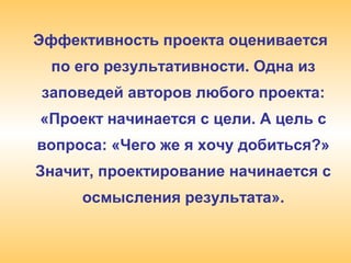 Эффективность проекта оценивается
по его результативности. Одна из
заповедей авторов любого проекта:
«Проект начинается с цели. А цель с
вопроса: «Чего же я хочу добиться?»
Значит, проектирование начинается с
осмысления результата».
 