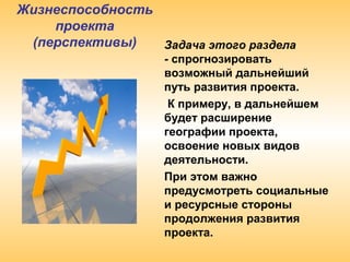 Жизнеспособность
проекта
(перспективы) Задача этого раздела
- спрогнозировать
возможный дальнейший
путь развития проекта.
К примеру, в дальнейшем
будет расширение
географии проекта,
освоение новых видов
деятельности.
При этом важно
предусмотреть социальные
и ресурсные стороны
продолжения развития
проекта.
 
