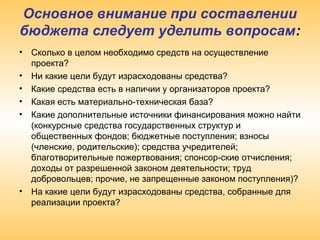 Основное внимание при составлении
бюджета следует уделить вопросам:
• Сколько в целом необходимо средств на осуществление
проекта?
• Ни какие цели будут израсходованы средства?
• Какие средства есть в наличии у организаторов проекта?
• Какая есть материально-техническая база?
• Какие дополнительные источники финансирования можно найти
(конкурсные средства государственных структур и
общественных фондов; бюджетные поступления; взносы
(членские, родительские); средства учредителей;
благотворительные пожертвования; спонсор-ские отчисления;
доходы от разрешенной законом деятельности; труд
добровольцев; прочие, не запрещенные законом поступления)?
• На какие цели будут израсходованы средства, собранные для
реализации проекта?
 