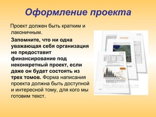 Оформление проекта
Проект должен быть кратким и
лаконичным.
Запомните, что ни одна
уважающая себя организация
не предоставит
финансирование под
неконкретный проект, если
даже он будет состоять из
трех томов. Форма написания
проекта должна быть доступной
и интересной тому, для кого мы
готовим текст.
 