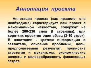 Аннотация проекта
Аннотация проекта (как правило, она
необходима) характеризует ваш проект с
максимальной четкостью, содержит не
более 200-230 слов (I страница), для
коротких проектов один абзац (3-10 строк).
В аннотации - краткая информация о
заявителе, описание проблемы, цель,
предполагаемый результат, прописана
стратегия и механизмы, экономические
аспекты и целесообразность финансовых
затрат.
 
