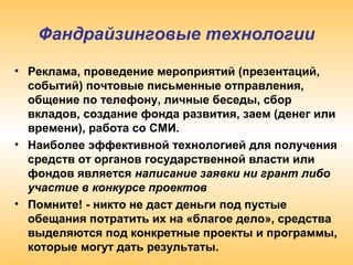 Фандрайзинговые технологии
• Реклама, проведение мероприятий (презентаций,
событий) почтовые письменные отправления,
общение по телефону, личные беседы, сбор
вкладов, создание фонда развития, заем (денег или
времени), pабота со СМИ.
• Наиболее эффективной технологией для получения
средств от органов государственной власти или
фондов является написание заявки ни грант либо
участие в конкурсе проектов
• Помните! - никто не даст деньги под пустые
обещания потратить их на «благое дело», средства
выделяются под конкретные проекты и программы,
которые могут дать результаты.
 