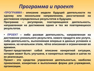 Программа и проект
•ПРОГРАММА - описание модели будущей деятельности по
одному или нескольким направлениям, рассчитанной на
достижение определенных результатов в будущем.
Программа – регулярная, повторяющаяся деятельность,
направленная на достижение одних и тех же повторяющихся
результатов.
• ПРОЕКТ – либо разовая деятельность, направленная на
достижение уникального результата, нового продукта или услуги,
либо деятельность, выполняемая впервые в данных условиях и
времени, на начальном этапе, чётко описанная и ограниченная во
времени.
Проект представляет собой описание конкретной ситуации,
которая может быть улучшена, и конкретных методов и шагов по
ее реализации.
Проект - это средство управления деятельностью, наиболее
приемлемая, конкретная и выполнимая форма для учреждения,
организации.
 