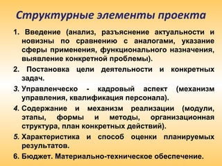 Структурные элементы проекта
1. Введение (анализ, разъяснение актуальности и
новизны по сравнению с аналогами, указание
сферы применения, функционального назначения,
выявление конкретной проблемы).
2. Постановка цели деятельности и конкретных
задач.
3. Управленческо - кадровый аспект (механизм
управления, квалификация персонала).
4. Содержание и механизм реализации (модули,
этапы, формы и методы, организационная
структура, план конкретных действий).
5. Характеристика и способ оценки планируемых
результатов.
6. Бюджет. Материально-техническое обеспечение.
 