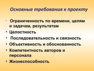 • Ограниченность по времени, целям
и задачам, результатам
• Целостность
• Последовательность и связность
• Объективность и обоснованность
• Компетентность авторов и
персонала
• Жизнеспособность
Основные требования к проекту
 