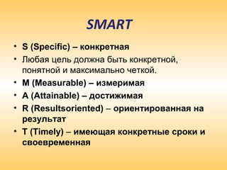 SMART
• S (Specific) – конкретная
• Любая цель должна быть конкретной,
понятной и максимально четкой.
• М (Measurable) – измеримая
• А (Attainable) – достижимая
• R (Resultsoriented) – ориентированная на
результат
• Т (Timely) – имеющая конкретные сроки и
своевременная
 