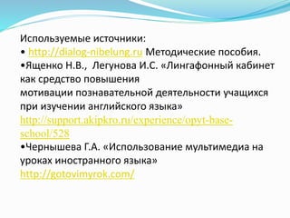 Используемые источники:
• http://dialog-nibelung.ru Методические пособия.
•Ященко Н.В., Легунова И.С. «Лингафонный кабинет
как средство повышения
мотивации познавательной деятельности учащихся
при изучении английского языка»
http://support.akipkro.ru/experience/opyt-base-
school/528
•Чернышева Г.А. «Использование мультимедиа на
уроках иностранного языка»
http://gotovimyrok.com/
 