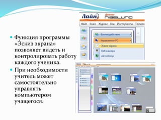 Функция программы
«Эскиз экрана»
позволяет видеть и
контролировать работу
каждого ученика.
 При необходимости
учитель может
самостоятельно
управлять
компьютером
учащегося.
 