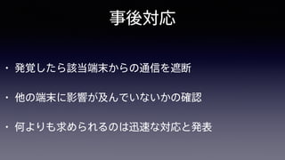 事後対応
• 発覚したら該当端末からの通信を遮断
• 他の端末に影響が及んでいないかの確認
• 何よりも求められるのは迅速な対応と発表
 