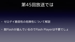 第45回放送では
• ゼロデイ脆弱性の危険性について解説
• 脱Flashが進んでいるのでFlash Playerは不要でしょ
 