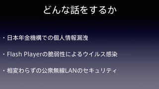 どんな話をするか
• 日本年金機構での個人情報漏洩
• Flash Playerの脆弱性によるウイルス感染
• 相変わらずの公衆無線LANのセキュリティ
 