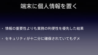 端末に個人情報を置く
• 情報の重要性よりも業務の利便性を優先した結果
• セキュリティが十二分に確保されていてもダメ
 