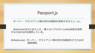 Passport.js
Node のための認証ミドルウェアです。 認証リクエストをおこな
うための必要最低限の機能をもつように設計されています。
Facebook や Twitter、Google などの他サービスと連携し、 OAuth
を使ったシングルサインオンをおこなう手法が容易に実現できる。
 