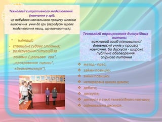Технології ситуативного моделювання
(навчання у грі):
це побудова навчального процесу шляхом
включення учня до гри (передусім ігрове
моделювання явищ, що вивчаються).
Технології опрацювання дискусійних
питань:
важливий засіб пізнавальної
діяльності учнів у процесі
навчання, бо дискусія - широке
публічне обговорення
спірного питання.
 