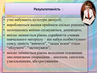 • учні набувають культури дискусії;
• виробляються вміння приймати спільні рішення;
• поліпшились вміння спілкуватися, доповідати;
• якісно змінюється рівень сприйняття учнями
навчального матеріалу – він набув особистісного
сенсу, замість “вивчити”, “запам’ятати” стало
“обдумати”, “застосувати”;
• якісно змінюється рівень володіння головними
мисленнєвими операціями – аналізом, синтезом,
узагальненням, абстрагуванням.
 