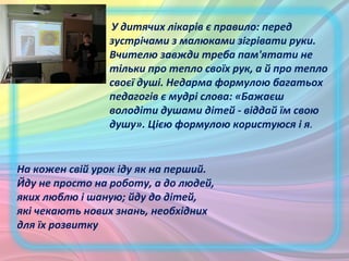 На кожен свій урок іду як на перший.
Йду не просто на роботу, а до людей,
яких люблю і шаную; йду до дітей,
які чекають нових знань, необхідних
для їх розвитку
У дитячих лікарів є правило: перед
зустрічами з малюками зігрівати руки.
Вчителю завжди треба пам'ятати не
тільки про тепло своїх рук, а й про тепло
своєї душі. Недарма формулою багатьох
педагогів є мудрі слова: «Бажаєш
володіти душами дітей - віддай їм свою
душу». Цією формулою користуюся і я.
 