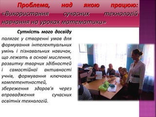Проблема, над якою працюю:
«Використання сучасних технологій
навчання на уроках математики»
Сутність мого досвіду
полягає у створенні умов для
формування інтелектуальних
умінь і пізнавальних навичок,
що лежать в основі мислення,
розвитку творчих здібностей
і самостійної активності
учнів, формування ключових
компетентностей,
збереження здоров'я через
впровадження сучасних
освітніх технологій.
 