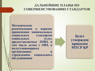 ДАЛЬНЕЙШИЕ ПЛАНЫ ПО
СОВЕРШЕНСТВОВАНИЮ СТАНДАРТОВ
Методические
рекомендации о порядке
применения минимальных
социальных стандартов
социальных услуг,
предоставляемых ЛОВЗ, в
том числе детям с ОВЗ, в
полустационарных
организациях и
учреждениях социального
обслуживания
Будет
утвержден
приказом
МТСР КР
 