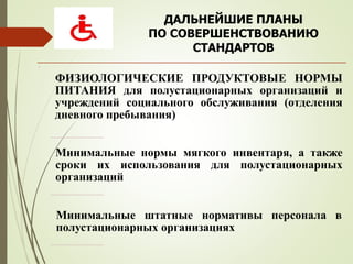 ДАЛЬНЕЙШИЕ ПЛАНЫ
ПО СОВЕРШЕНСТВОВАНИЮ
СТАНДАРТОВ
.
ФИЗИОЛОГИЧЕСКИЕ ПРОДУКТОВЫЕ НОРМЫ
ПИТАНИЯ для полустационарных организаций и
учреждений социального обслуживания (отделения
дневного пребывания)
Минимальные нормы мягкого инвентаря, а также
сроки их использования для полустационарных
организаций
Минимальные штатные нормативы персонала в
полустационарных организациях
 