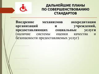 ДАЛЬНЕЙШИЕ ПЛАНЫ
ПО СОВЕРШЕНСТВОВАНИЮ
СТАНДАРТОВ
.
Внедрение механизмов аккредитации
организаций и учреждений,
предоставляющих социальные услуги
(наличие системы оценки качества и
безопасности предоставляемых услуг)
 