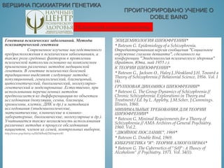 ВЕРШИНА ПСИХИАТРИИ ГЕНЕТИКА
ЭПИДЕМИОЛОГИЯ ШИЗОФРЕНИИ*
* Bateson G. Epidemiology of a Schizophrenia.
Отредактированная версия сообщения "Социальное
окружение глазами девианта", сделанного на
конференции "Эпидемиология психического здоровья"
(Брайтон, Юта, май 1955 г.).
К ТЕОРИИ ШИЗОФРЕНИИ*
* Bateson G., Jackson О., Haley J.,Weakland J.H. Toward a
Theory of Schizophrenia // Behavorial Science, 1956. Vol. I
(4).
ГРУППОВАЯ ДИНАМИКА ШИЗОФРЕНИИ*
* Bateson G. The Group Dynamics of Schizophrenia //
Chronic Schizophrenia: Explorations in Theory and
Treatment / Ed. by L. Appleby, J.M.Scher, J.Cummings.
Illinois, 1960.
МИНИМАЛЬНЫЕ ТРЕБОВАНИЯ ДЛЯ ТЕОРИИ
ШИЗОФРЕНИИ*
* Bateson G. Minimal Requirements for a Theory of
Schizophrenia // AMA Archives of General Psychiatry.
1960. Vol.2.
"ДВОЙНОЕ ПОСЛАНИЕ", 1969*
* Bateson G. Double Bind, 1969.
КИБЕРНЕТИКА "Я": ТЕОРИЯ АЛКОГОЛИЗМА*
* Bateson G. The Cybernetics of "Self": А Тhеогу of
Alcoholism" // Psychiatry. 1971. Vol. 34(1).
Генетика психических заболеваний. Методы
психиатрической генетики
Современное изучение наследственного
предрасположения к психическим заболеваниям, а
также роли средовых факторов в проявлении
психической патологии основано на комплексном
применении различных методов медицинской
генетики. В генетике психических болезней
традиционно выделяют следующие методы:
популяционный, генеалогический, близнецовый,
цитогенетический, биохимический, молекулярно-
генетический и моделирование. Естественно, при
использовании перечисленных методов
предполагается их дифференциация по объектам
исследования (популяции, семьи, близнецы,
хромосомы, клетки, ДНК и др.) и методикам
исследования (эпидемиологические,
математические, клинические и клинико-
лабораторные, биохимические, молекулярные и др.).
Учитывается также возможность использования
различных методик в процессе обследования
пациентов, членов их семей, контрольных выборок.
http://www.psychiatry.ru/lib/54/book/28/chapter/45
ПРОИГНОРИРОВАНО УЧЕНИЕ О
DOBLE BAIND
Психиатрия антипсихологична
 