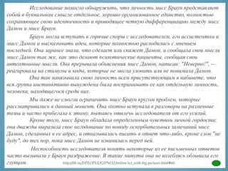 Исследование помогло обнаружить, что личность мисс Браун представляет
собой в буквальном смысле отдельное, хорошо организованное единство, полностью
сохраняющее свою идентичность и проводящее четкую дифференциацию между мисс
Дамон и мисс Браун.
Браун могла вступать в горячие споры с исследователем, его ассистентом и
мисс Дамон и высказывать идеи, которые полностью расходились с мнением
последней. Она заранее знала, что сделает или скажет Дамон, и сообщала свои мысли
мисс Дамон так же, как это делают психотические пациенты, сообщая свои
автохтонные мысли. Она прерывала объяснения мисс Дамон, написав: "Неверно!", --
реагировала на стимулы и коды, которые не могла уловить или не понимала Дамон.
Она так навязывала свою личность всем присутствующим в кабинете, что
вся группа инстинктивно вынуждена была воспринимать ее как отдельную личность,
человека, находящегося среди них.
Мы даже не смогли ограничить мисс Браун кругом проблем, которые
рассматривались в данный момент. Она охотно вступала в разговоры на различные
темы и часто прибегала к этому, пытаясь отвлечь исследователя от его усилий.
Кроме того, мисс Браун обладала определенным чувством личной гордости;
она дважды выразила свое негодование по поводу оскорбительных замечаний мисс
Дамон, сделанных в ее адрес, и отказывалась писать в ответ что-либо, кроме слов "не
буду", до тех пор, пока мисс Дамон не извинилась перед ней.
Неспособность исследователя понять некоторые из ее письменных ответов
часто вызывали у Браун раздражение. В такие минуты она не колеблясь обзывала его
глупцом. http://lib.ru/DPEOPLE/GIPNOZ/milton.txt_with-big-pictures.html#60
 
