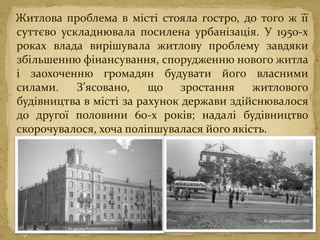 Житлова проблема в місті стояла гостро, до того ж її
суттєво ускладнювала посилена урбанізація. У 1950-х
роках влада вирішувала житлову проблему завдяки
збільшенню фінансування, спорудженню нового житла
і заохоченню громадян будувати його власними
силами. З’ясовано, що зростання житлового
будівництва в місті за рахунок держави здійснювалося
до другої половини 60-х років; надалі будівництво
скорочувалося, хоча поліпшувалася його якість.
 